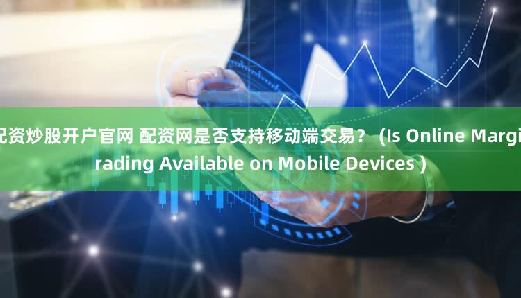 好配资炒股开户官网 配资网是否支持移动端交易？ (Is Online Margin Trading Available on Mobile Devices )