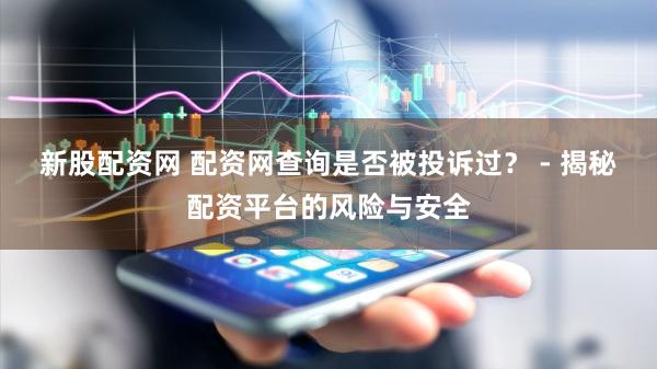 新股配资网 配资网查询是否被投诉过？ - 揭秘配资平台的风险与安全