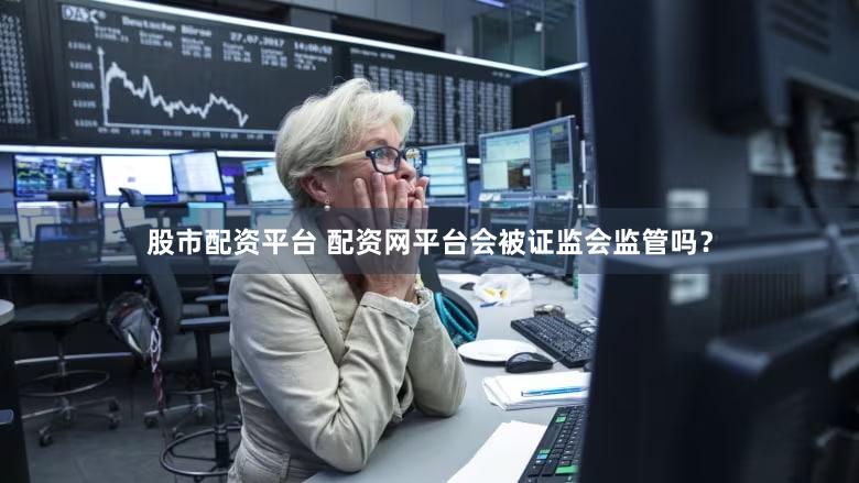 股市配资平台 配资网平台会被证监会监管吗？
