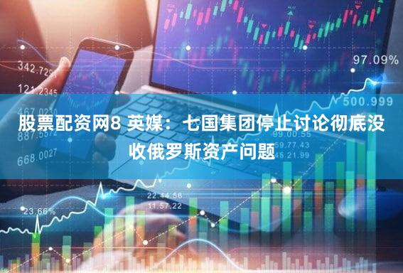 股票配资网8 英媒：七国集团停止讨论彻底没收俄罗斯资产问题