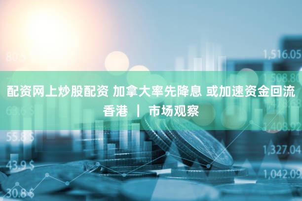 配资网上炒股配资 加拿大率先降息 或加速资金回流香港 ｜ 市场观察