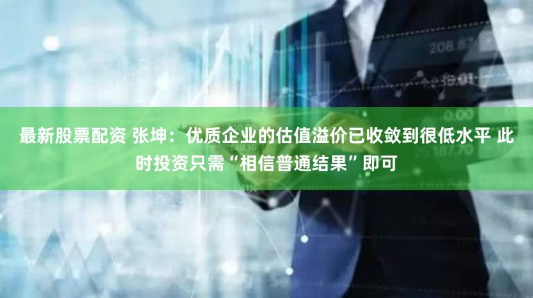 最新股票配资 张坤：优质企业的估值溢价已收敛到很低水平 此时投资只需“相信普通结果”即可