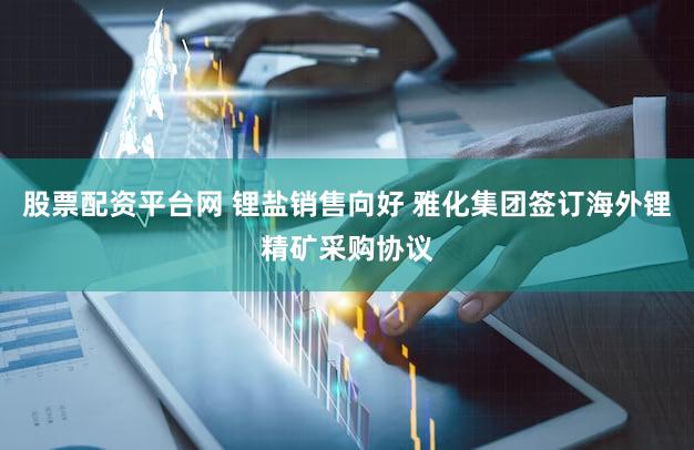 股票配资平台网 锂盐销售向好 雅化集团签订海外锂精矿采购协议