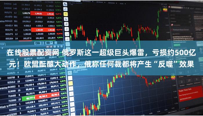 在线股票配资网 俄罗斯这一超级巨头爆雷，亏损约500亿元！欧盟酝酿大动作，俄称任何裁都将产生“反噬”效果