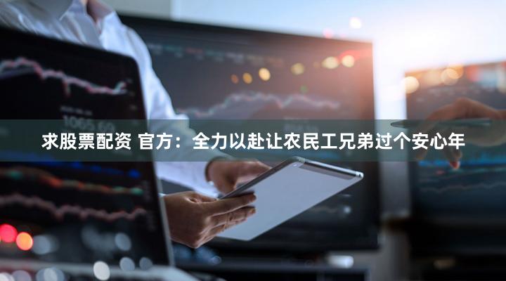 求股票配资 官方：全力以赴让农民工兄弟过个安心年