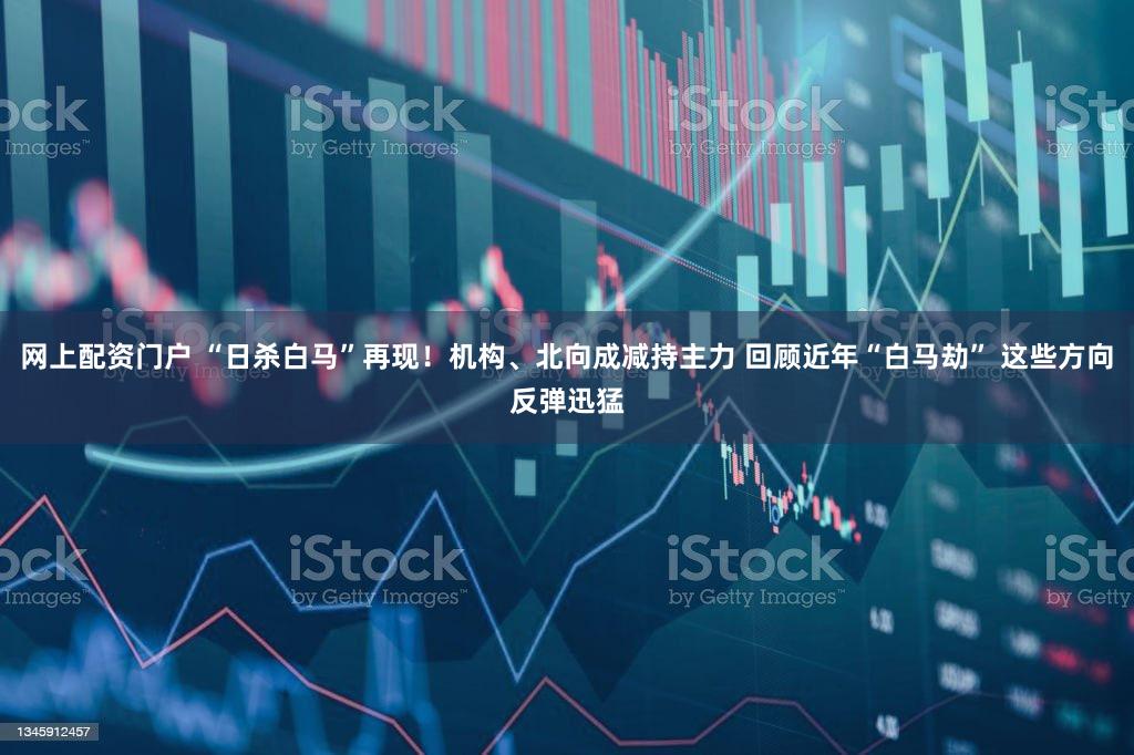 网上配资门户 “日杀白马”再现！机构、北向成减持主力 回顾近年“白马劫” 这些方向反弹迅猛
