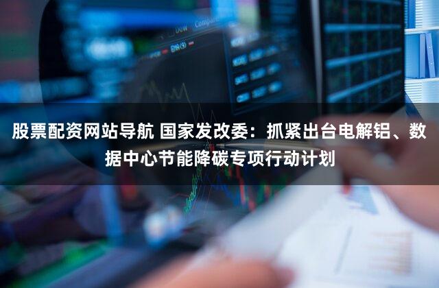 股票配资网站导航 国家发改委：抓紧出台电解铝、数据中心节能降碳专项行动计划