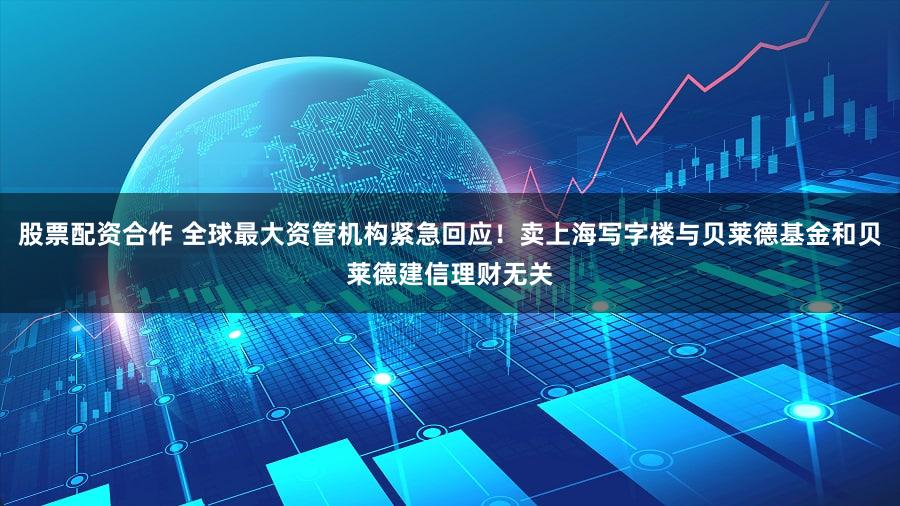 股票配资合作 全球最大资管机构紧急回应！卖上海写字楼与贝莱德基金和贝莱德建信理财无关