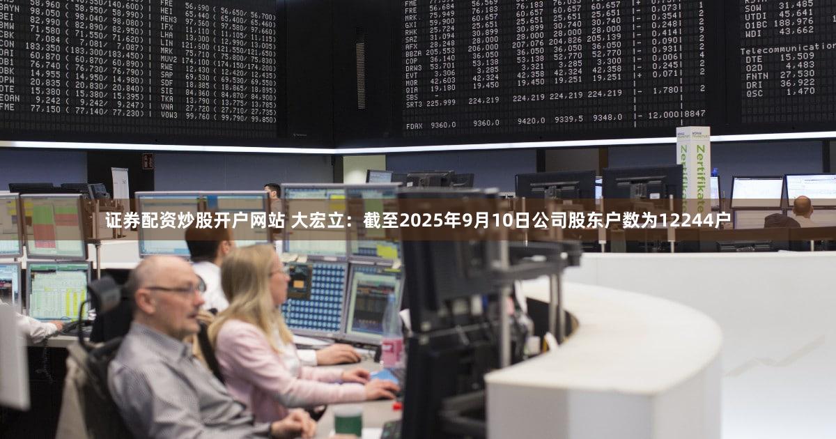 证券配资炒股开户网站 大宏立：截至2025年9月10日公司股东户数为12244户