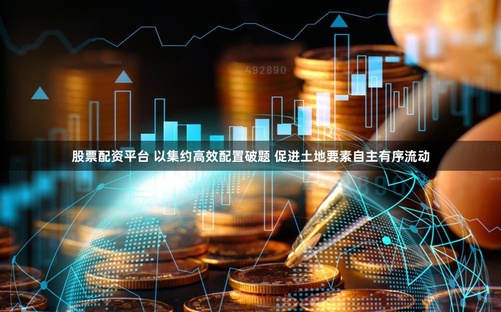 股票配资平台 以集约高效配置破题 促进土地要素自主有序流动