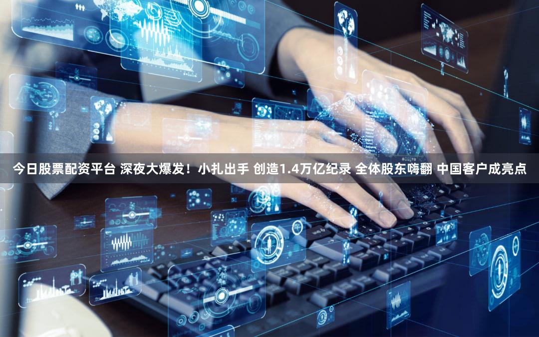 今日股票配资平台 深夜大爆发！小扎出手 创造1.4万亿纪录 全体股东嗨翻 中国客户成亮点