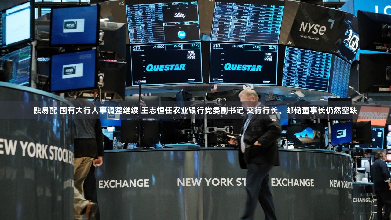 融易配 国有大行人事调整继续 王志恒任农业银行党委副书记 交行行长、邮储董事长仍然空缺