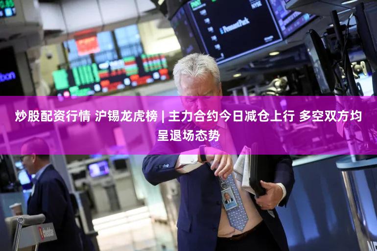 炒股配资行情 沪锡龙虎榜 | 主力合约今日减仓上行 多空双方均呈退场态势