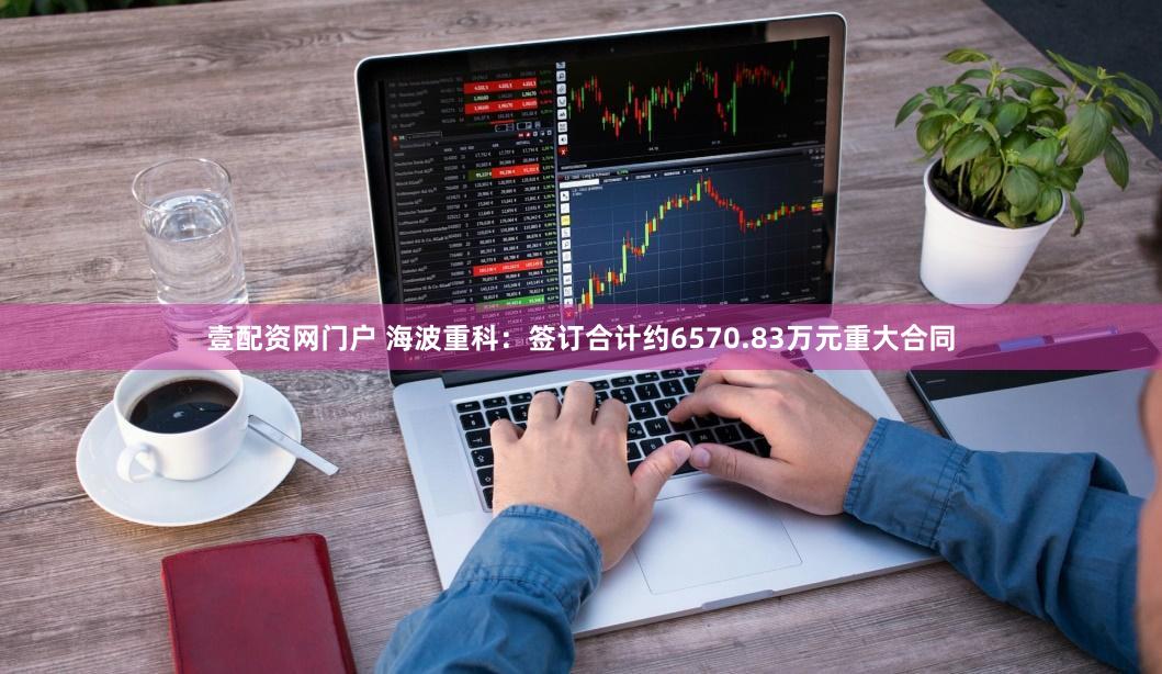 壹配资网门户 海波重科：签订合计约6570.83万元重大合同