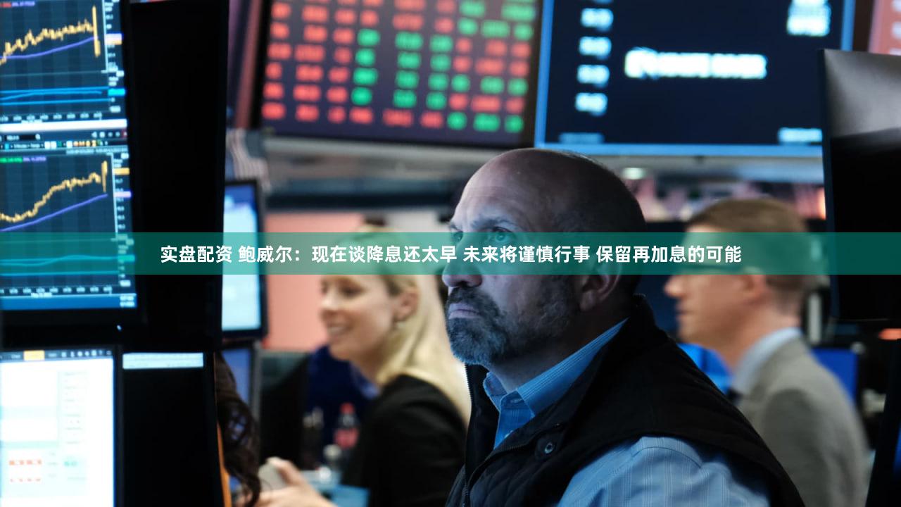 实盘配资 鲍威尔：现在谈降息还太早 未来将谨慎行事 保留再加息的可能