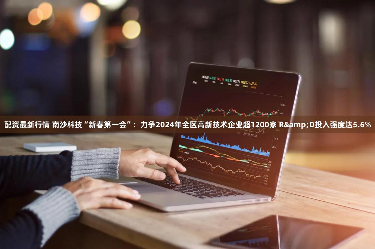 配资最新行情 南沙科技“新春第一会”：力争2024年全区高新技术企业超1200家 R&D投入强度达5.6%