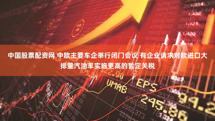 中国股票配资网 中欧主要车企举行闭门会议 有企业请求对欧进口大排量汽油车实施更高的暂定关税
