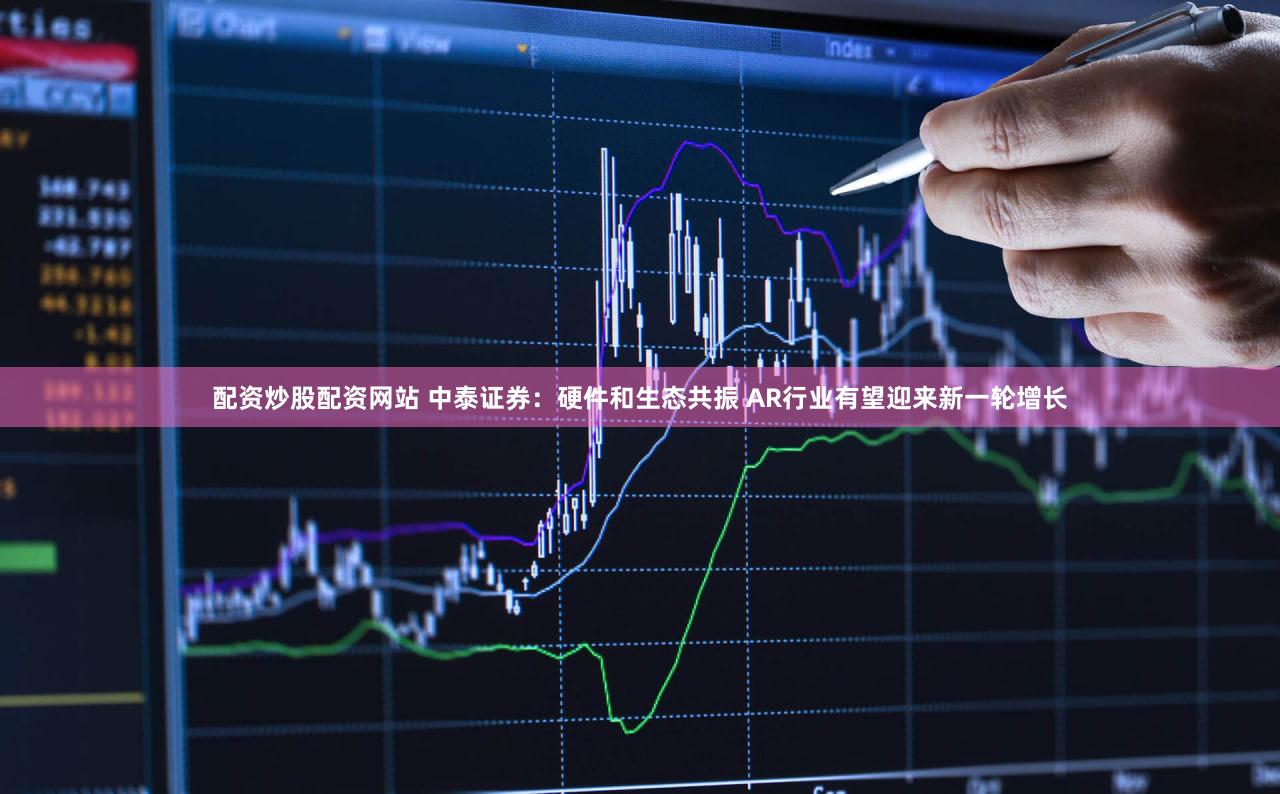 配资炒股配资网站 中泰证券：硬件和生态共振 AR行业有望迎来新一轮增长