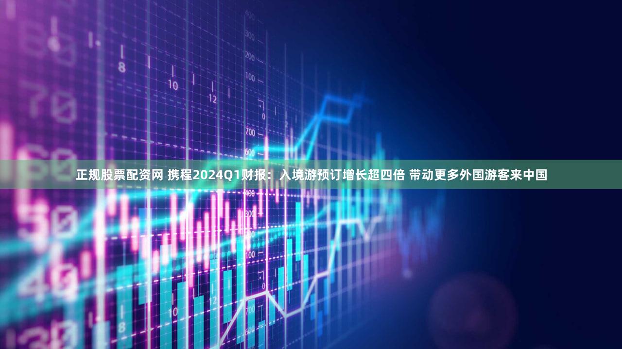 正规股票配资网 携程2024Q1财报：入境游预订增长超四倍 带动更多外国游客来中国