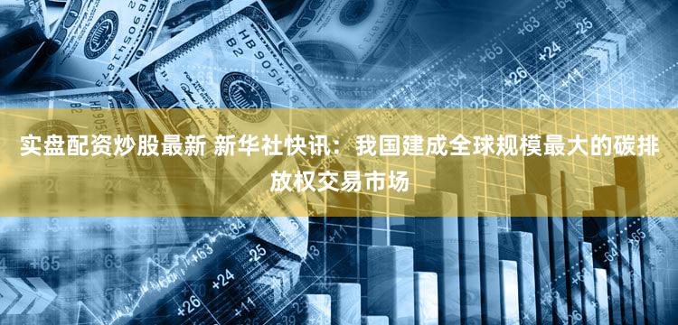 实盘配资炒股最新 新华社快讯：我国建成全球规模最大的碳排放权交易市场
