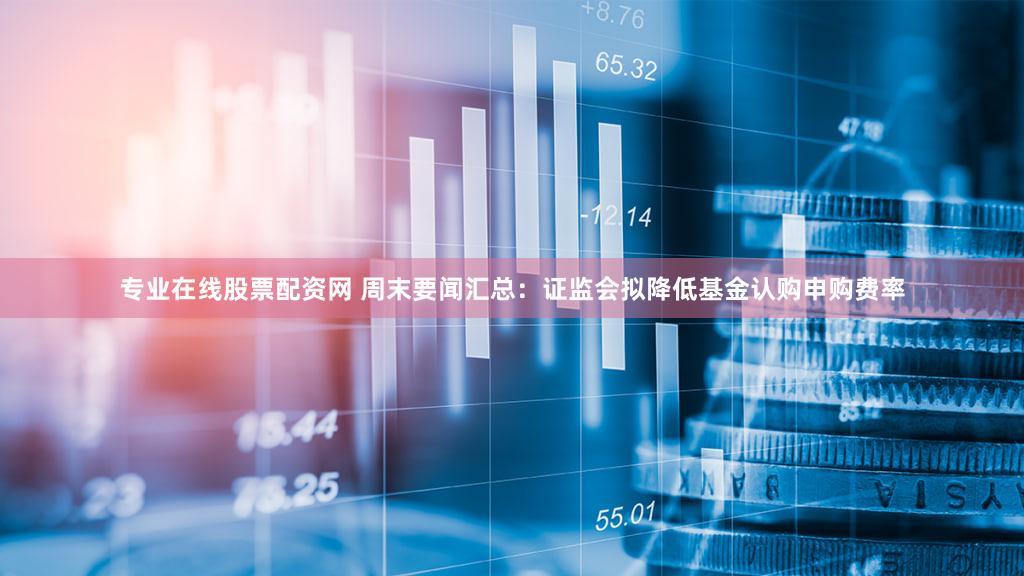 专业在线股票配资网 周末要闻汇总：证监会拟降低基金认购申购费率
