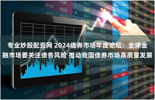 专业炒股配资网 2024债券市场年度论坛：全球金融市场要关注债务风险 推动我国债券市场高质量发展