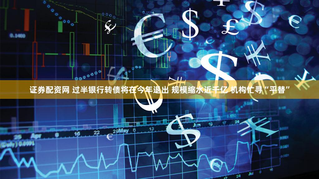 证券配资网 过半银行转债将在今年退出 规模缩水近千亿 机构忙寻“平替”