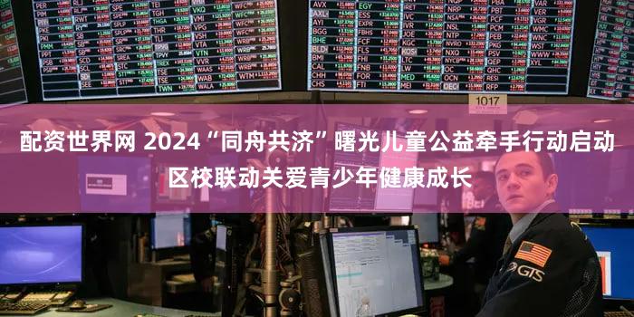 配资世界网 2024“同舟共济”曙光儿童公益牵手行动启动 区校联动关爱青少年健康成长