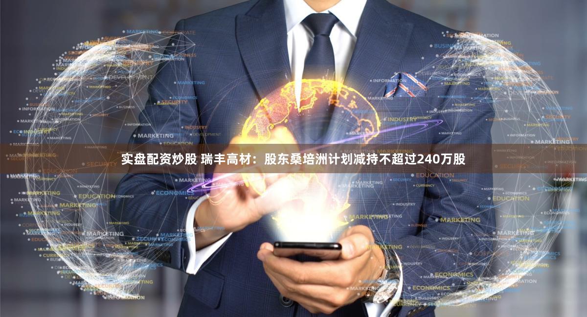 实盘配资炒股 瑞丰高材：股东桑培洲计划减持不超过240万股