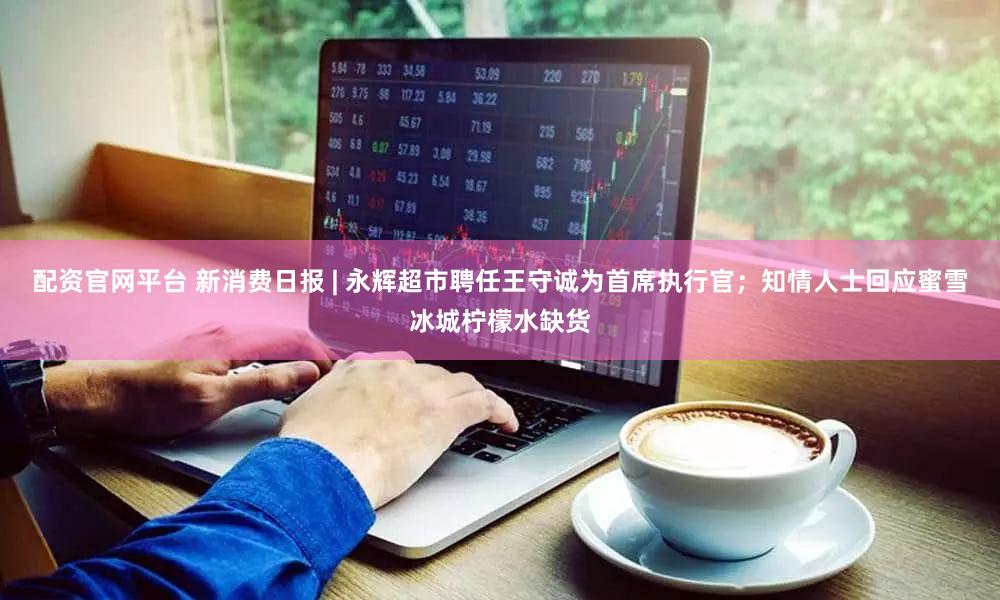 配资官网平台 新消费日报 | 永辉超市聘任王守诚为首席执行官；知情人士回应蜜雪冰城柠檬水缺货
