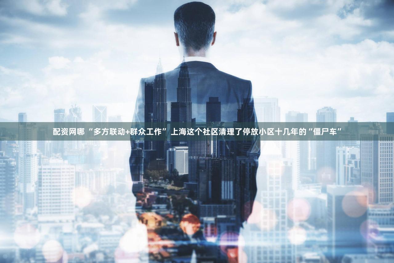 配资网哪 “多方联动+群众工作” 上海这个社区清理了停放小区十几年的“僵尸车”