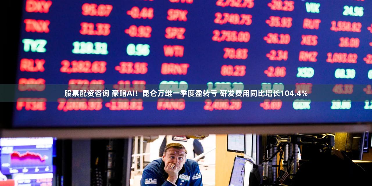 股票配资咨询 豪赌AI！昆仑万维一季度盈转亏 研发费用同比增长104.4%