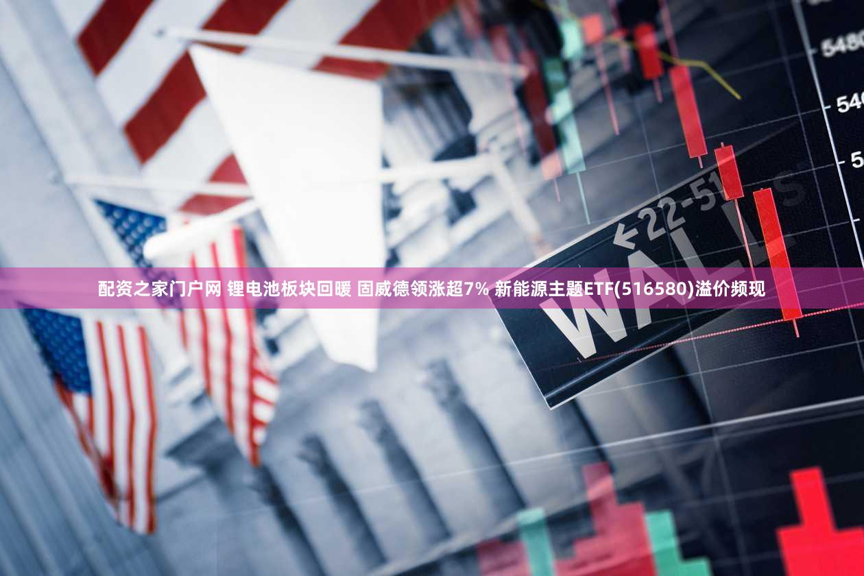 配资之家门户网 锂电池板块回暖 固威德领涨超7% 新能源主题ETF(516580)溢价频现