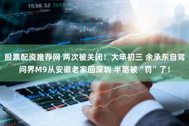 股票配资推荐网 两次被关闭！大年初三 余承东自驾问界M9从安徽老家回深圳 半路被“罚”了！