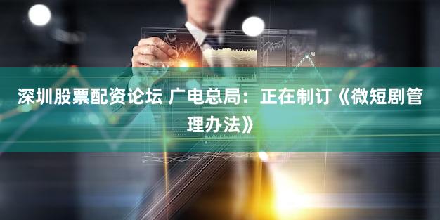 深圳股票配资论坛 广电总局：正在制订《微短剧管理办法》