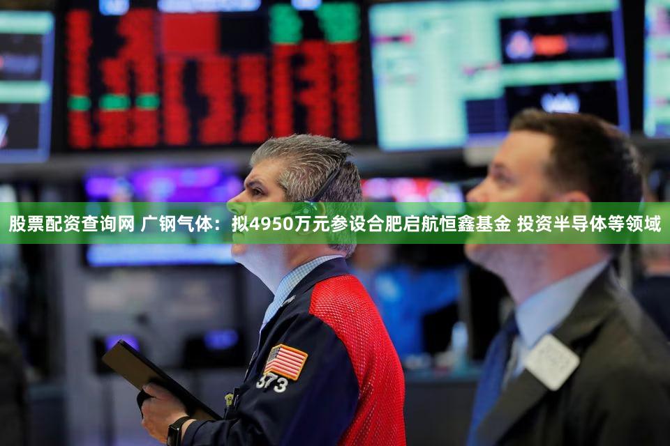 股票配资查询网 广钢气体：拟4950万元参设合肥启航恒鑫基金 投资半导体等领域