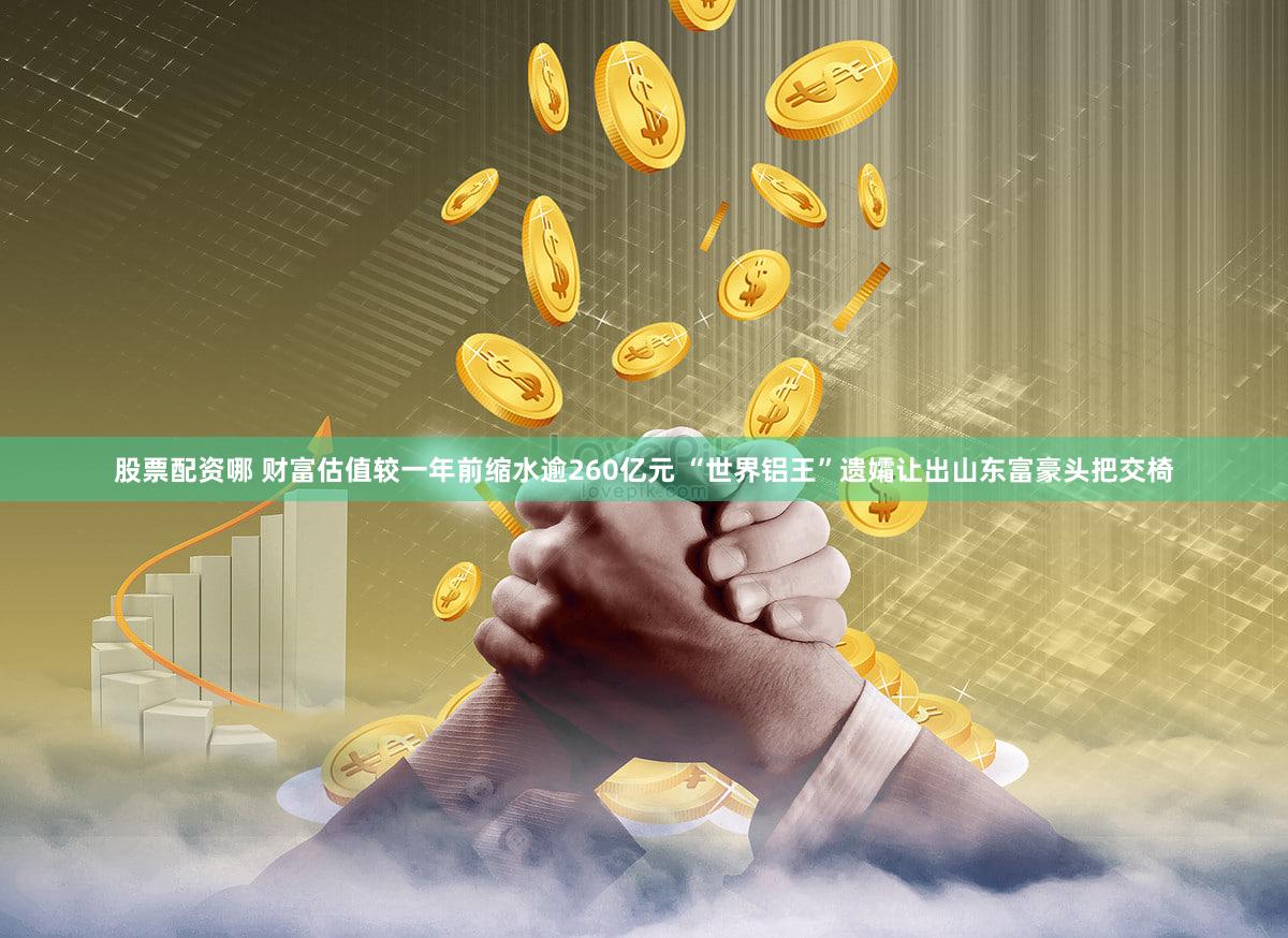 股票配资哪 财富估值较一年前缩水逾260亿元 “世界铝王”遗孀让出山东富豪头把交椅