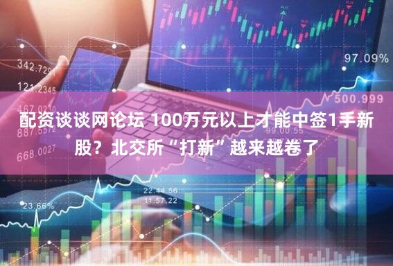 配资谈谈网论坛 100万元以上才能中签1手新股？北交所“打新”越来越卷了
