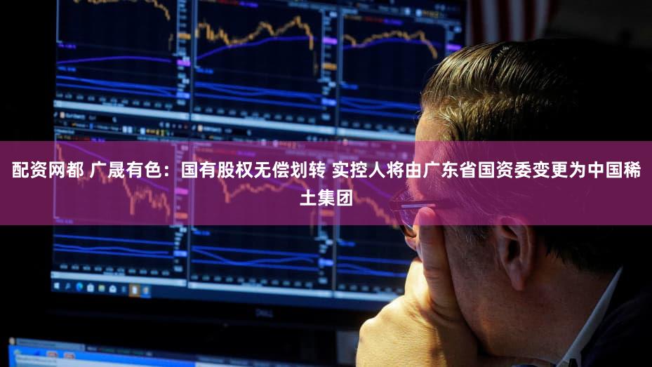 配资网都 广晟有色：国有股权无偿划转 实控人将由广东省国资委变更为中国稀土集团