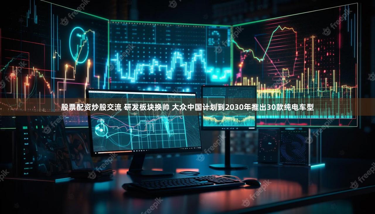 股票配资炒股交流 研发板块换帅 大众中国计划到2030年推出30款纯电车型