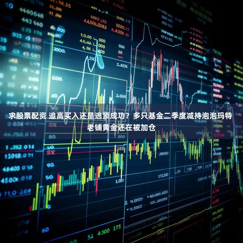 求股票配资 追高买入还是逃顶成功？多只基金二季度减持泡泡玛特 老铺黄金还在被加仓