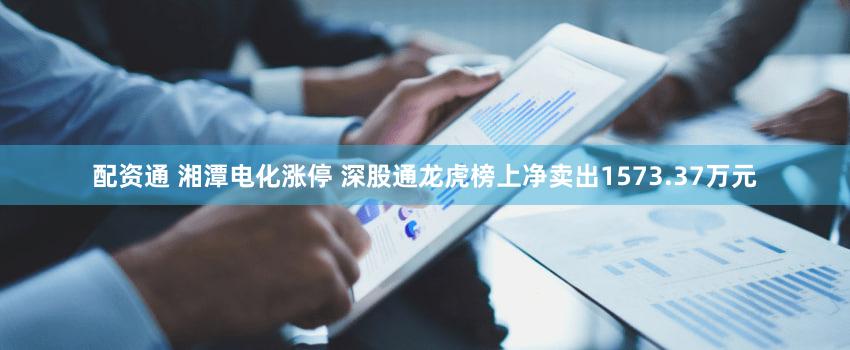 配资通 湘潭电化涨停 深股通龙虎榜上净卖出1573.37万元