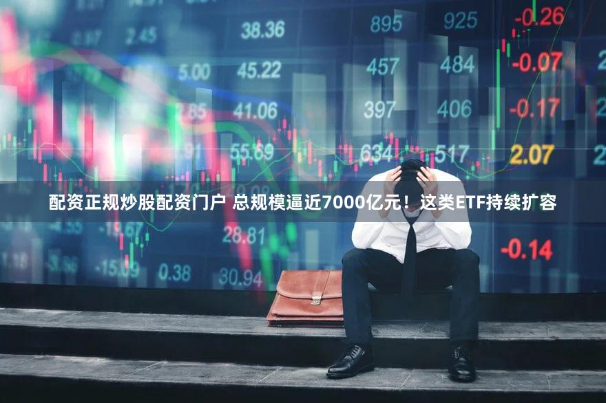 配资正规炒股配资门户 总规模逼近7000亿元！这类ETF持续扩容