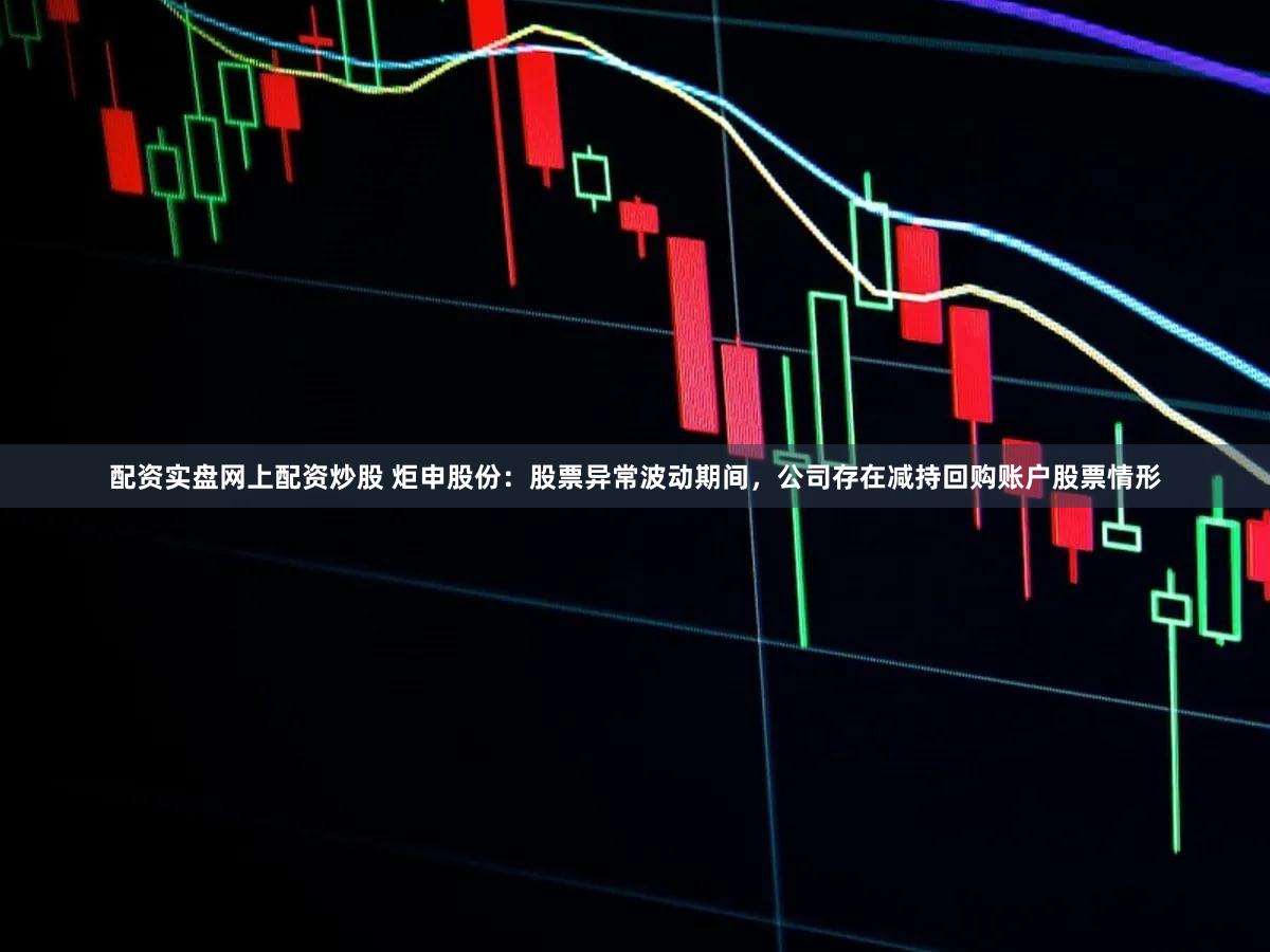 配资实盘网上配资炒股 炬申股份：股票异常波动期间，公司存在减持回购账户股票情形
