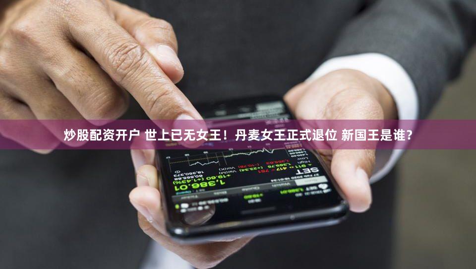 炒股配资开户 世上已无女王！丹麦女王正式退位 新国王是谁？
