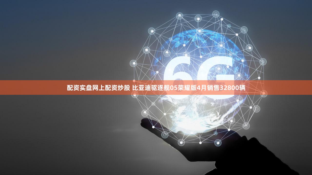 配资实盘网上配资炒股 比亚迪驱逐舰05荣耀版4月销售32800辆
