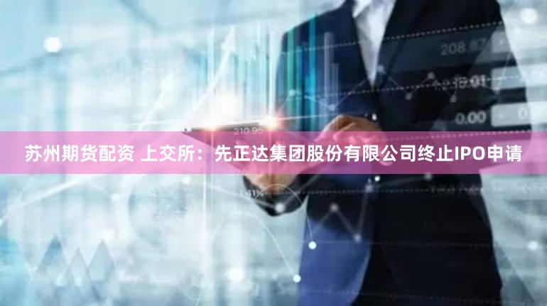 苏州期货配资 上交所：先正达集团股份有限公司终止IPO申请