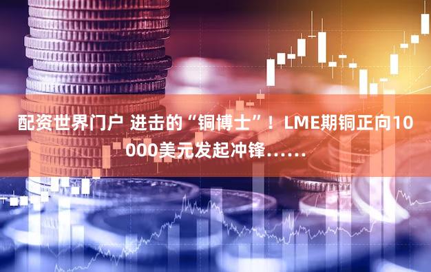 配资世界门户 进击的“铜博士”！LME期铜正向10000美元发起冲锋……