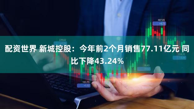 配资世界 新城控股：今年前2个月销售77.11亿元 同比下降43.24%