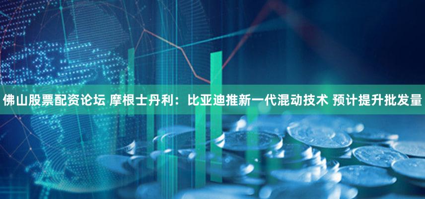 佛山股票配资论坛 摩根士丹利：比亚迪推新一代混动技术 预计提升批发量